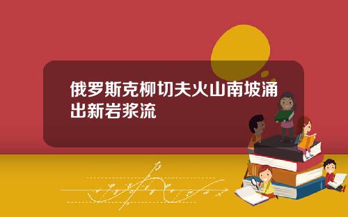 俄罗斯克柳切夫火山南坡涌出新岩浆流