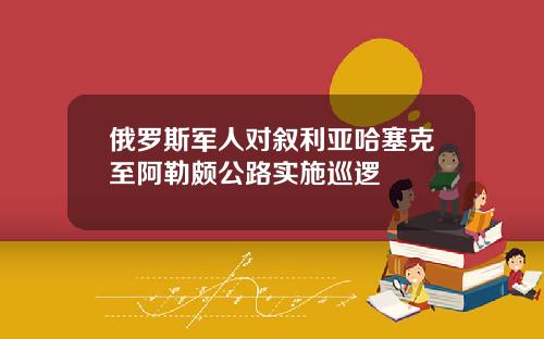 俄罗斯军人对叙利亚哈塞克至阿勒颇公路实施巡逻