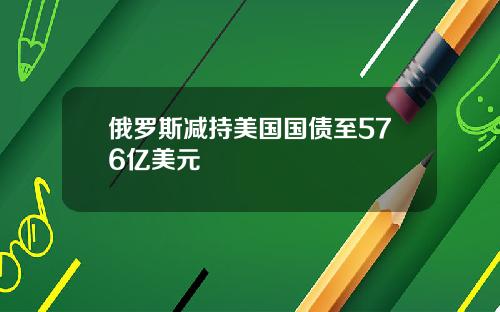 俄罗斯减持美国国债至576亿美元