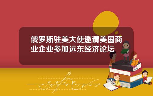 俄罗斯驻美大使邀请美国商业企业参加远东经济论坛