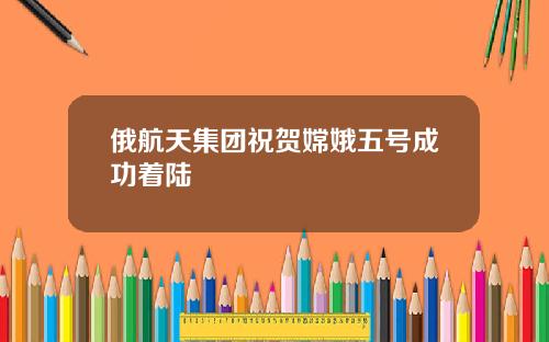 俄航天集团祝贺嫦娥五号成功着陆