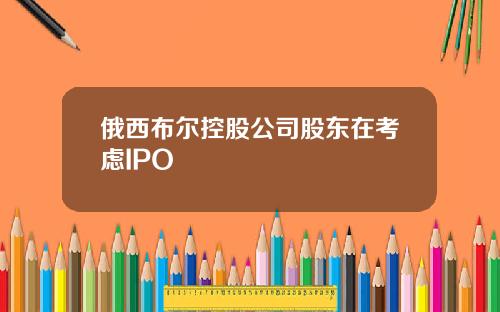 俄西布尔控股公司股东在考虑IPO