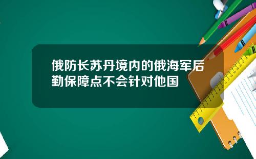 俄防长苏丹境内的俄海军后勤保障点不会针对他国