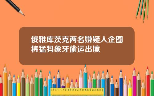 俄雅库茨克两名嫌疑人企图将猛犸象牙偷运出境