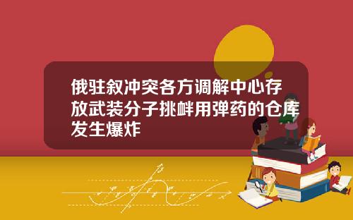 俄驻叙冲突各方调解中心存放武装分子挑衅用弹药的仓库发生爆炸