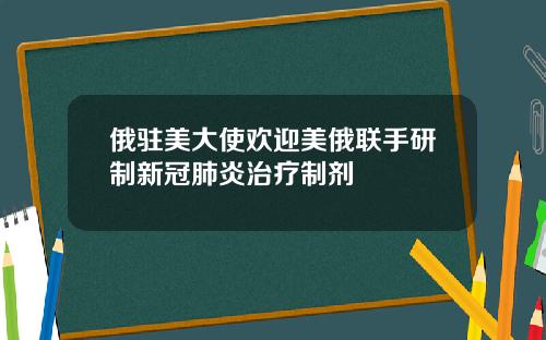 俄驻美大使欢迎美俄联手研制新冠肺炎治疗制剂