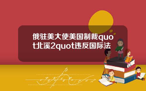 俄驻美大使美国制裁quot北溪2quot违反国际法
