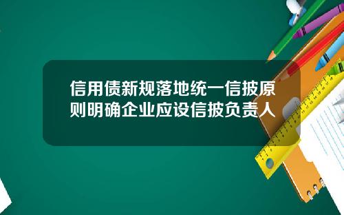 信用债新规落地统一信披原则明确企业应设信披负责人