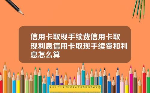 信用卡取现手续费信用卡取现利息信用卡取现手续费和利息怎么算