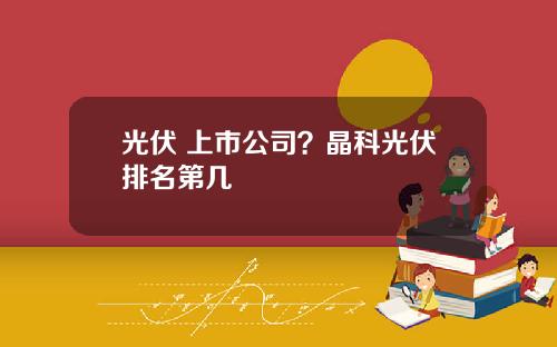 光伏 上市公司？晶科光伏排名第几