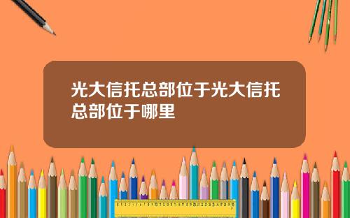 光大信托总部位于光大信托总部位于哪里