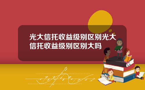 光大信托收益级别区别光大信托收益级别区别大吗