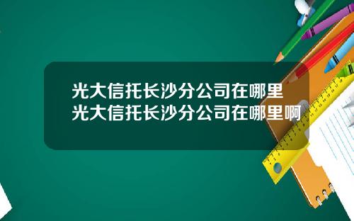 光大信托长沙分公司在哪里光大信托长沙分公司在哪里啊