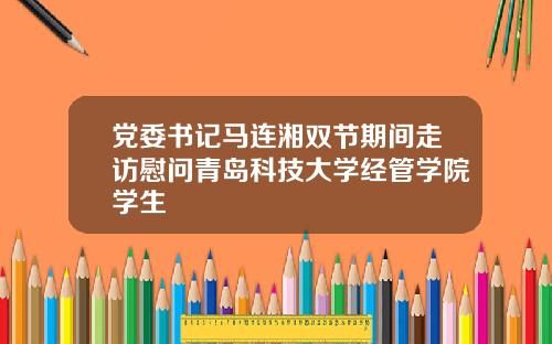 党委书记马连湘双节期间走访慰问青岛科技大学经管学院学生