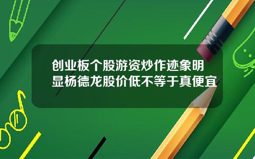 创业板个股游资炒作迹象明显杨德龙股价低不等于真便宜