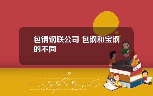 包钢钢联公司 包钢和宝钢的不同