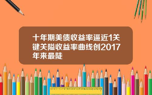 十年期美债收益率逼近1关键关隘收益率曲线创2017年来最陡