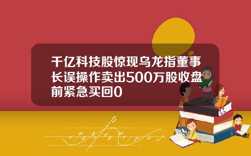 千亿科技股惊现乌龙指董事长误操作卖出500万股收盘前紧急买回0
