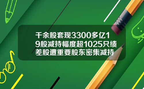 千余股套现3300多亿19股减持幅度超1025只绩差股遭重要股东密集减持