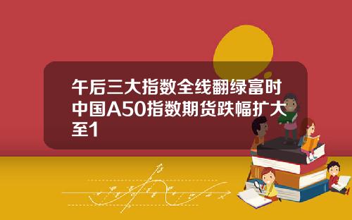 午后三大指数全线翻绿富时中国A50指数期货跌幅扩大至1