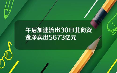 午后加速流出30日北向资金净卖出5673亿元