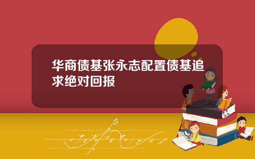 华商债基张永志配置债基追求绝对回报