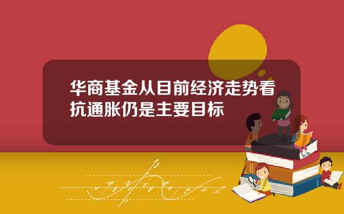 华商基金从目前经济走势看抗通胀仍是主要目标