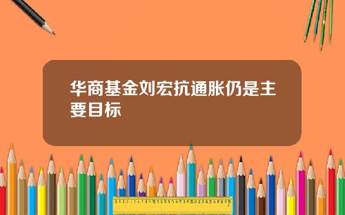 华商基金刘宏抗通胀仍是主要目标