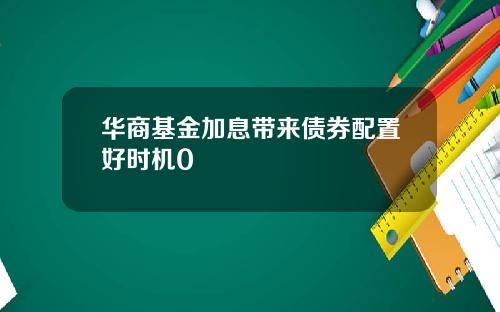 华商基金加息带来债券配置好时机0