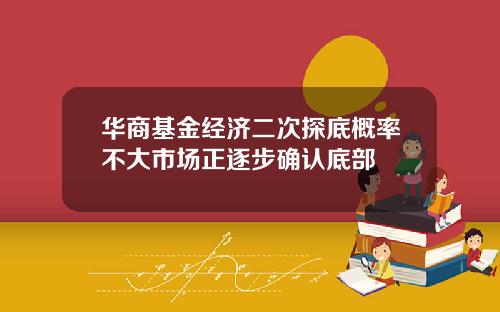 华商基金经济二次探底概率不大市场正逐步确认底部