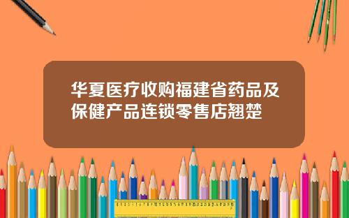 华夏医疗收购福建省药品及保健产品连锁零售店翘楚