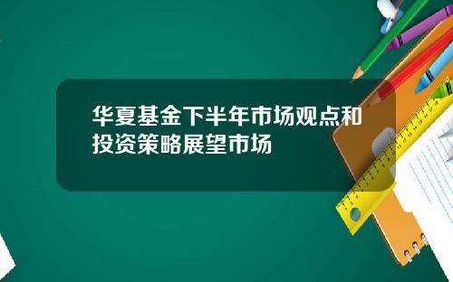 华夏基金下半年市场观点和投资策略展望市场