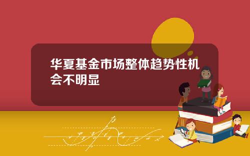 华夏基金市场整体趋势性机会不明显