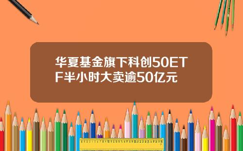 华夏基金旗下科创50ETF半小时大卖逾50亿元