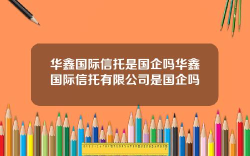 华鑫国际信托是国企吗华鑫国际信托有限公司是国企吗