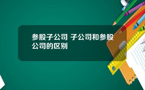 参股子公司 子公司和参股公司的区别