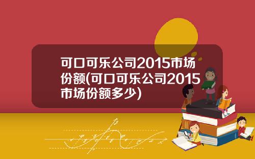 可口可乐公司2015市场份额(可口可乐公司2015市场份额多少)