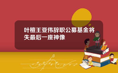 叶檀王亚伟辞职公募基金将失最后一座神像