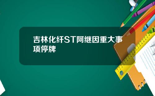 吉林化纤ST阿继因重大事项停牌