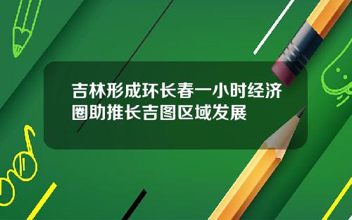 吉林形成环长春一小时经济圈助推长吉图区域发展