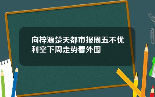 向梓源楚天都市报周五不忧利空下周走势看外围