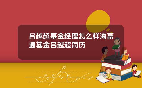 吕越超基金经理怎么样海富通基金吕越超简历