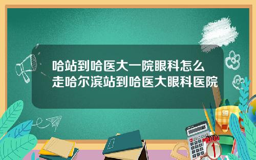哈站到哈医大一院眼科怎么走哈尔滨站到哈医大眼科医院