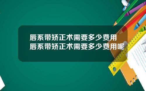 唇系带矫正术需要多少费用唇系带矫正术需要多少费用呢