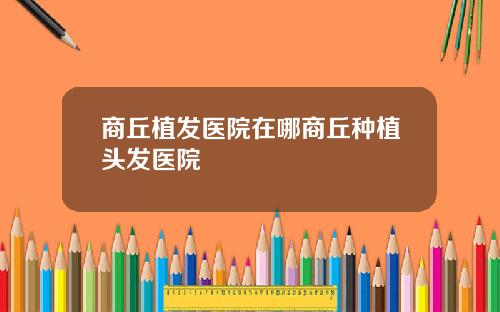 商丘植发医院在哪商丘种植头发医院