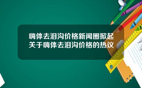 嗨体去泪沟价格新闻圈掀起关于嗨体去泪沟价格的热议