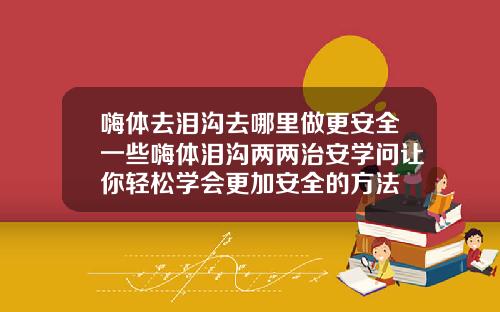 嗨体去泪沟去哪里做更安全一些嗨体泪沟两两治安学问让你轻松学会更加安全的方法