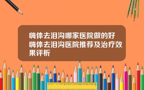 嗨体去泪沟哪家医院做的好嗨体去泪沟医院推荐及治疗效果评析