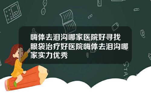 嗨体去泪沟哪家医院好寻找眼袋治疗好医院嗨体去泪沟哪家实力优秀