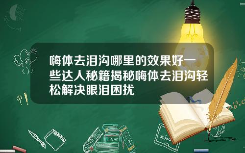嗨体去泪沟哪里的效果好一些达人秘籍揭秘嗨体去泪沟轻松解决眼泪困扰